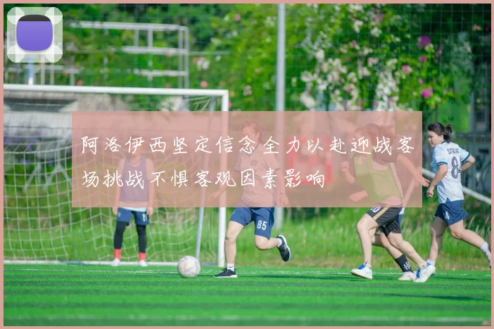 阿洛伊西坚定信念全力以赴迎战客场挑战不惧客观因素影响
