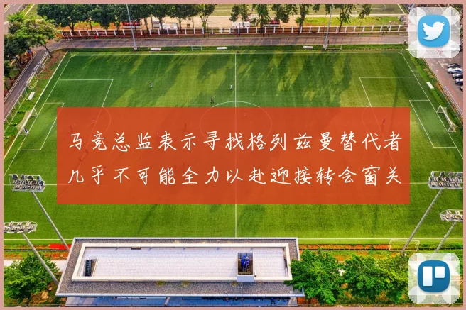 马竞总监表示寻找格列兹曼替代者几乎不可能全力以赴迎接转会窗关闭