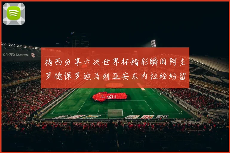 梅西分享六次世界杯精彩瞬间阿圭罗德保罗迪马利亚安东内拉纷纷留言互动