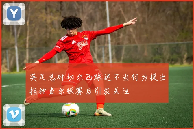 英足总对切尔西球迷不当行为提出指控查尔顿赛后引发关注