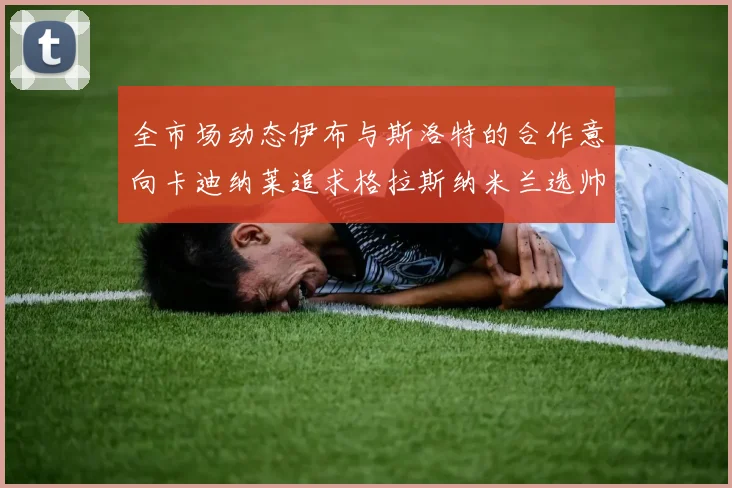 全市场动态伊布与斯洛特的合作意向卡迪纳莱追求格拉斯纳米兰选帅困境加剧