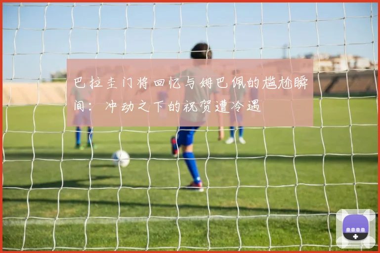 巴拉圭门将回忆与姆巴佩的尴尬瞬间：冲动之下的祝贺遭冷遇