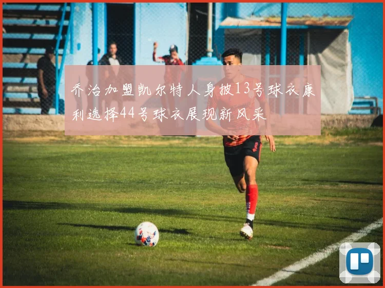 乔治加盟凯尔特人身披13号球衣康利选择44号球衣展现新风采