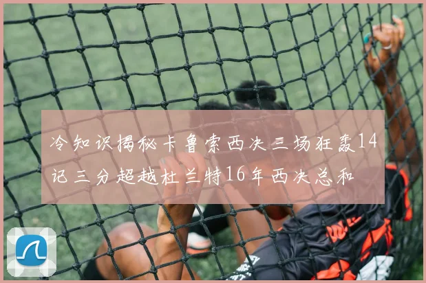 冷知识揭秘卡鲁索西决三场狂轰14记三分超越杜兰特16年西决总和