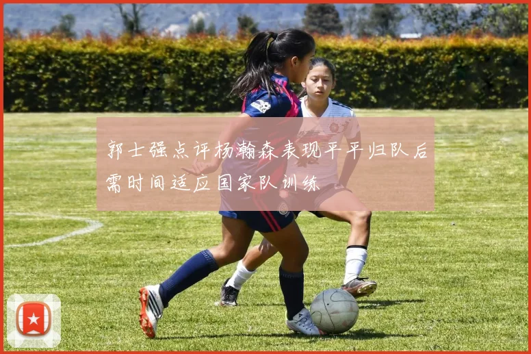 郭士强点评杨瀚森表现平平归队后需时间适应国家队训练