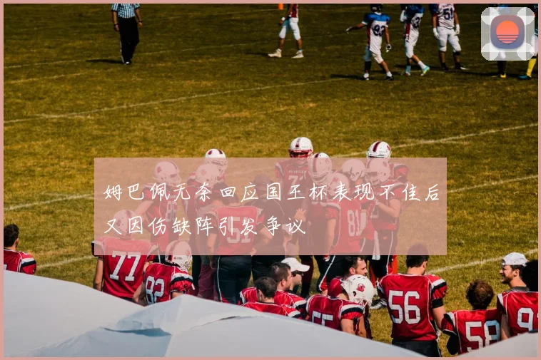 姆巴佩无奈回应国王杯表现不佳后又因伤缺阵引发争议