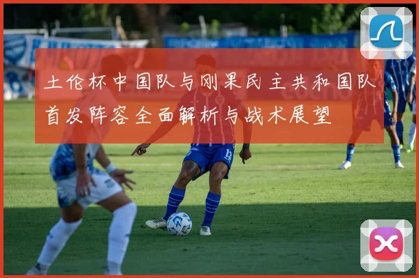 土伦杯中国队与刚果民主共和国队首发阵容全面解析与战术展望