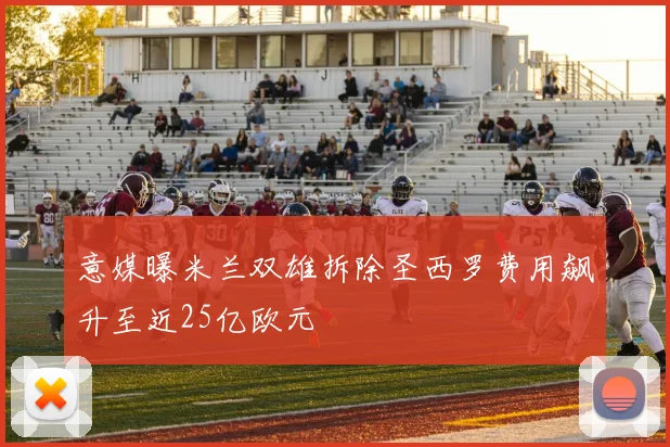 意媒曝米兰双雄拆除圣西罗费用飙升至近25亿欧元