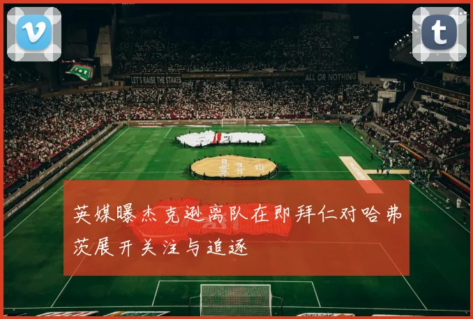 英媒曝杰克逊离队在即拜仁对哈弗茨展开关注与追逐